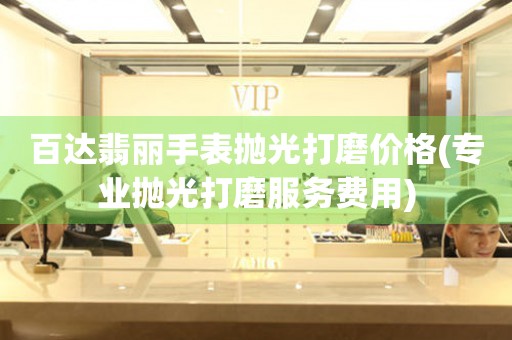  百达翡丽手表抛光打磨价格(专业抛光打磨服务费用) 手表维修知识库