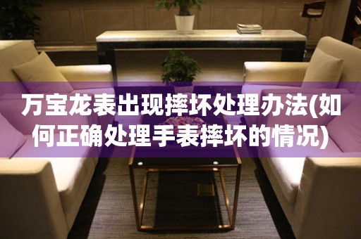  万宝龙表出现摔坏处理办法(如何正确处理手表摔坏的情况) 手表维修知识库
