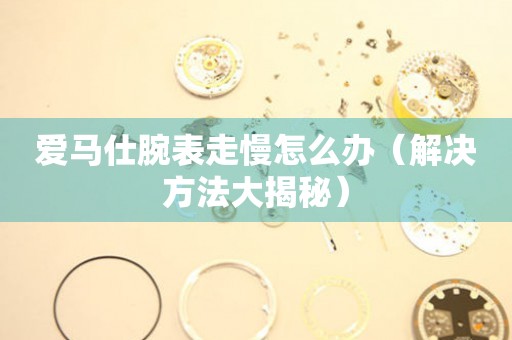  爱马仕腕表走慢怎么办（解决方法大揭秘） 手表维修知识库