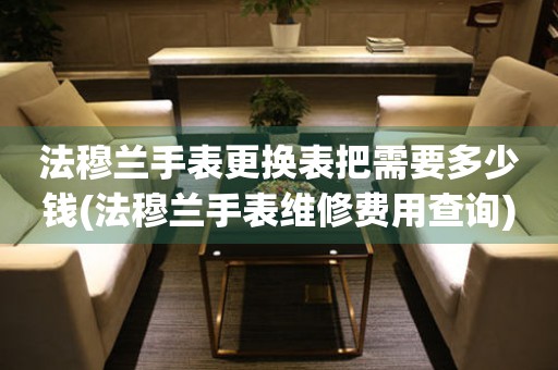  法穆兰手表更换表把需要多少钱(法穆兰手表维修费用查询) 手表维修知识库