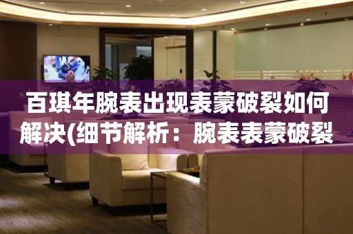  百琪年腕表出现表蒙破裂如何解决(细节解析：腕表表蒙破裂的维修方法和技巧) 手表维修知识库