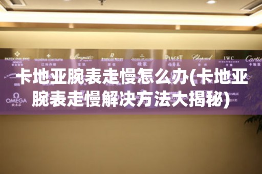 卡地亚腕表走慢怎么办(卡地亚腕表走慢解决方法大揭秘) 手表维修知识库
