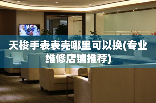  天梭手表表壳哪里可以换(专业维修店铺推荐) 手表维修知识库