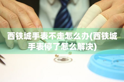  西铁城手表不走怎么办(西铁城手表停了怎么解决) 手表维修知识库