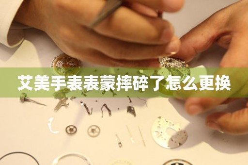  艾美手表表蒙摔碎了怎么更换 手表维修知识库