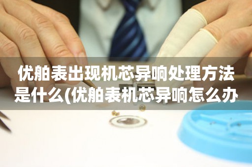  优舶表出现机芯异响处理方法是什么(优舶表机芯异响怎么办) 手表维修知识库