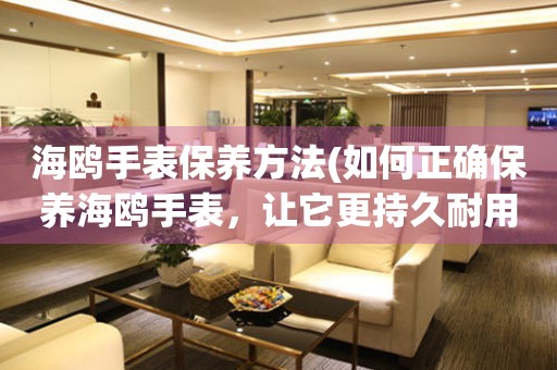  海鸥手表保养方法(如何正确保养海鸥手表，让它更持久耐用) 手表维修知识库