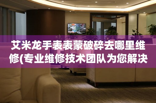  艾米龙手表表蒙破碎去哪里维修(专业维修技术团队为您解决手表表蒙破碎问题) 手表维修知识库