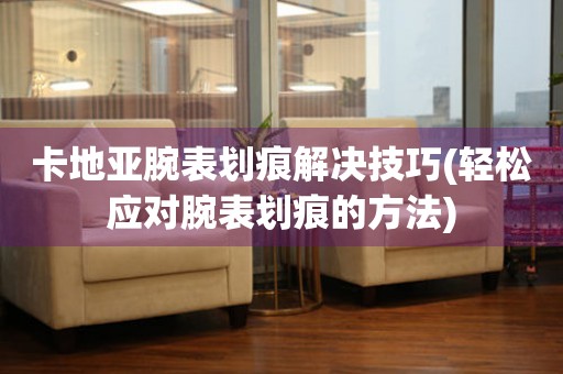  卡地亚腕表划痕解决技巧(轻松应对腕表划痕的方法) 手表维修知识库