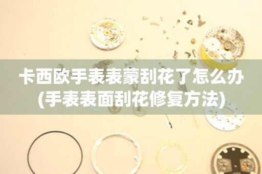  卡西欧手表表蒙刮花了怎么办(手表表面刮花修复方法) 手表维修知识库