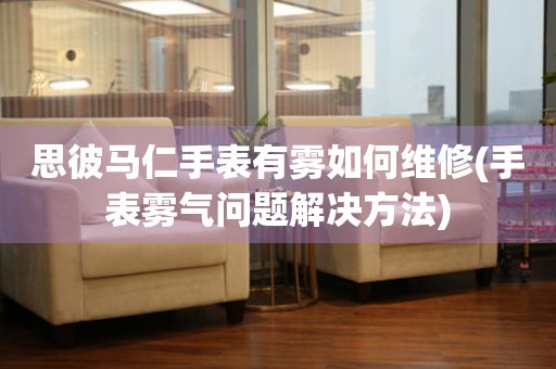  思彼马仁手表有雾如何维修(手表雾气问题解决方法) 手表维修知识库