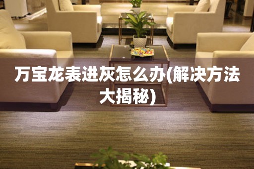  万宝龙表进灰怎么办(解决方法大揭秘) 手表维修知识库
