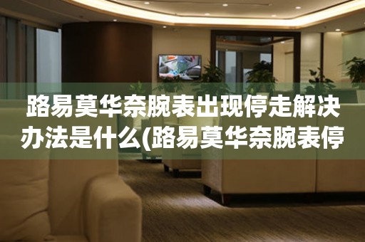  路易莫华奈腕表出现停走解决办法是什么(路易莫华奈腕表停走原因及解决方法) 手表维修知识库