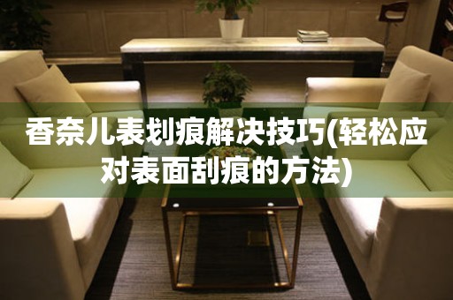 香奈儿表划痕解决技巧(轻松应对表面刮痕的方法) 手表维修知识库