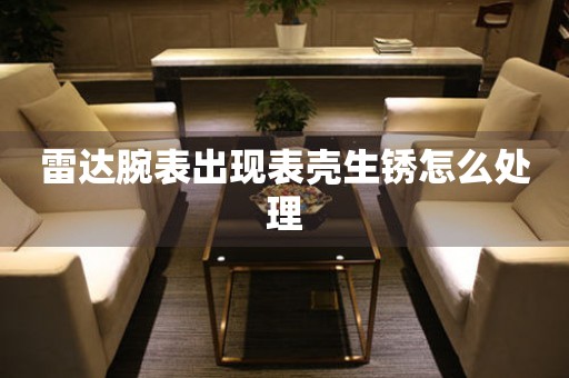  雷达腕表出现表壳生锈怎么处理 手表维修知识库