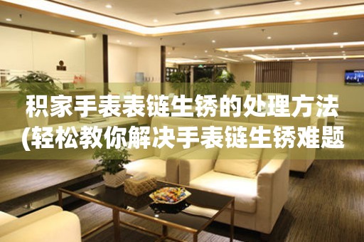  积家手表表链生锈的处理方法(轻松教你解决手表链生锈难题) 手表维修知识库