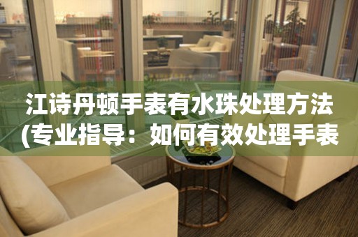 江诗丹顿手表有水珠处理方法(专业指导：如何有效处理手表上的水珠)