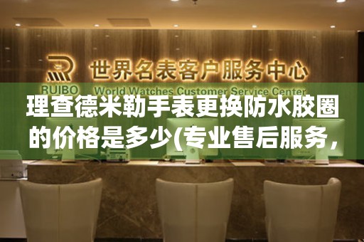  理查德米勒手表更换防水胶圈的价格是多少(专业售后服务，手表防水胶圈维修费用详解) 手表维修知识库