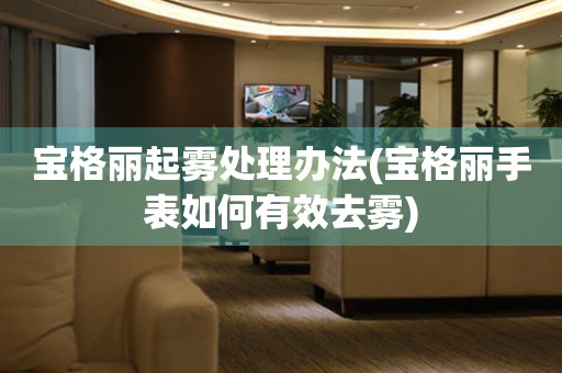  宝格丽起雾处理办法(宝格丽手表如何有效去雾) 手表维修知识库