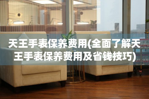  天王手表保养费用(全面了解天王手表保养费用及省钱技巧) 手表维修知识库