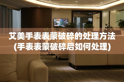  艾美手表表蒙破碎的处理方法(手表表蒙破碎后如何处理) 手表维修知识库