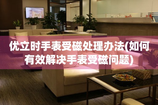  优立时手表受磁处理办法(如何有效解决手表受磁问题) 手表维修知识库