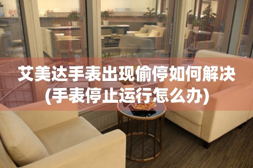  艾美达手表出现偷停如何解决(手表停止运行怎么办) 手表维修知识库