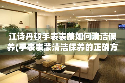  江诗丹顿手表表蒙如何清洁保养(手表表蒙清洁保养的正确方法和技巧) 手表维修知识库