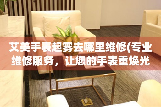  艾美手表起雾去哪里维修(专业维修服务，让您的手表重焕光彩) 手表维修知识库