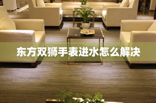  东方双狮手表进水怎么解决 手表维修知识库