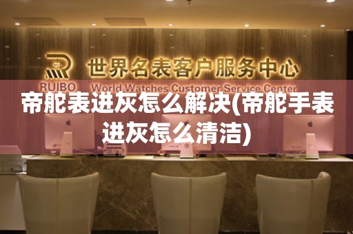  帝舵表进灰怎么解决(帝舵手表进灰怎么清洁) 手表维修知识库
