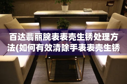  百达翡丽腕表表壳生锈处理方法(如何有效清除手表表壳生锈痕迹) 手表维修知识库