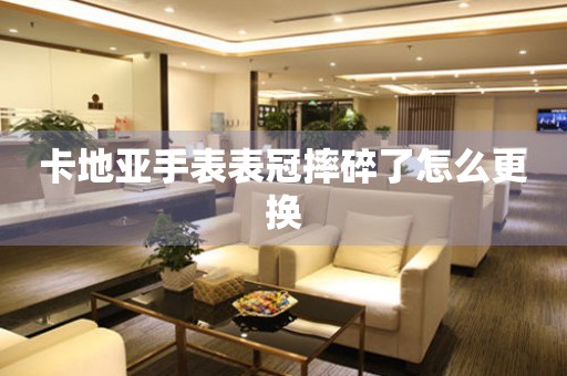  卡地亚手表表冠摔碎了怎么更换 手表维修知识库