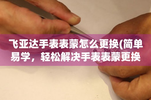  飞亚达手表表蒙怎么更换(简单易学，轻松解决手表表蒙更换问题) 手表维修知识库