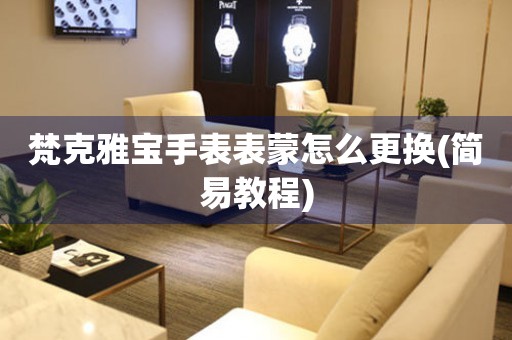  梵克雅宝手表表蒙怎么更换(简易教程) 手表维修知识库