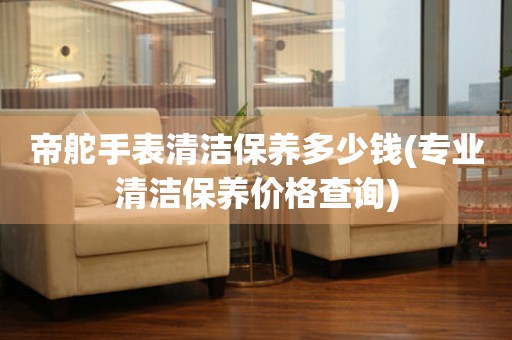  帝舵手表清洁保养多少钱(专业清洁保养价格查询) 手表维修知识库
