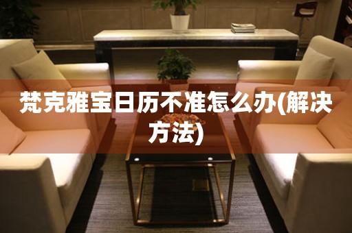  梵克雅宝日历不准怎么办(解决方法) 手表维修知识库