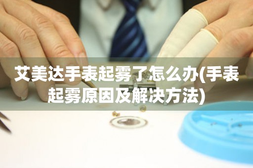  艾美达手表起雾了怎么办(手表起雾原因及解决方法) 手表维修知识库