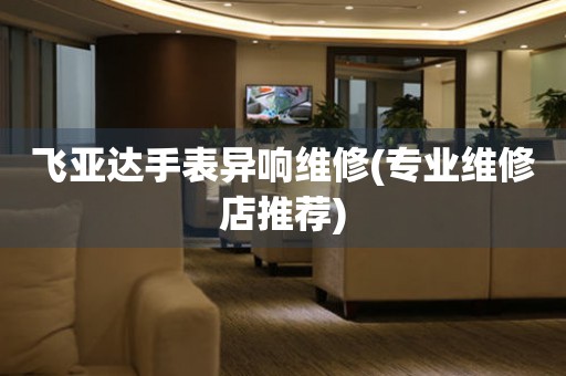  飞亚达手表异响维修(专业维修店推荐) 手表维修知识库