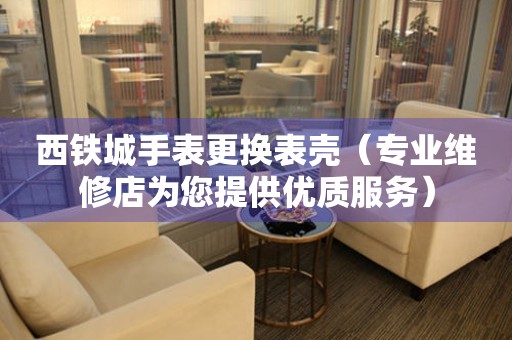  西铁城手表更换表壳（专业维修店为您提供优质服务） 手表维修知识库