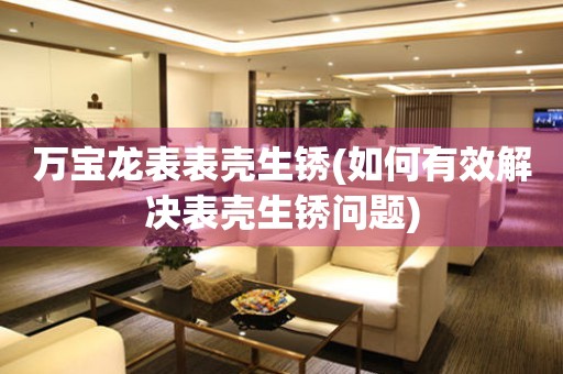  万宝龙表表壳生锈(如何有效解决表壳生锈问题) 手表维修知识库