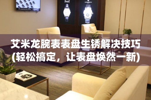  艾米龙腕表表盘生锈解决技巧(轻松搞定，让表盘焕然一新) 手表维修知识库