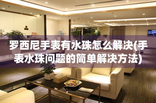 罗西尼手表有水珠怎么解决(手表水珠问题的简单解决方法)