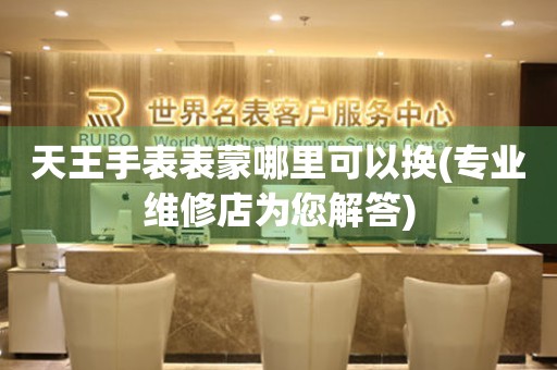  天王手表表蒙哪里可以换(专业维修店为您解答) 手表维修知识库