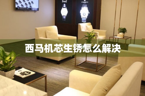  西马机芯生锈怎么解决 手表维修知识库