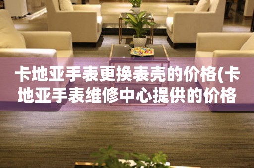 卡地亚手表更换表壳的价格(卡地亚手表维修中心提供的价格表) 手表维修知识库