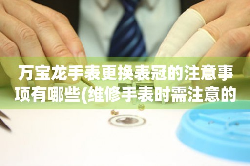  万宝龙手表更换表冠的注意事项有哪些(维修手表时需注意的几个要点) 手表维修知识库