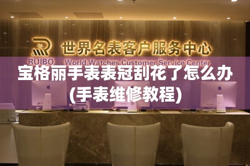  宝格丽手表表冠刮花了怎么办(手表维修教程) 手表维修知识库