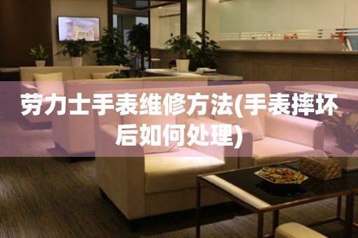  劳力士手表维修方法(手表摔坏后如何处理) 手表维修知识库