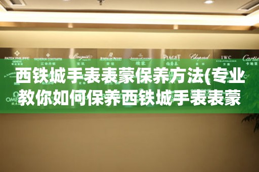 西铁城手表表蒙保养方法(专业教你如何保养西铁城手表表蒙) 手表维修知识库
